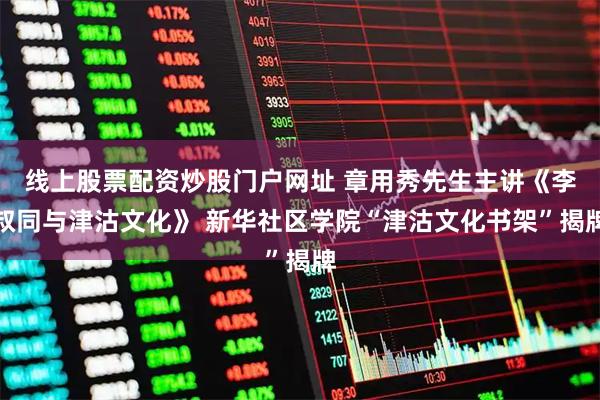 线上股票配资炒股门户网址 章用秀先生主讲《李叔同与津沽文化》 新华社区学院“津沽文化书架”揭牌