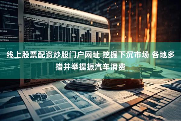 线上股票配资炒股门户网址 挖掘下沉市场 各地多措并举提振汽车消费