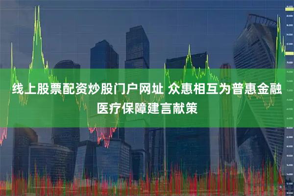 线上股票配资炒股门户网址 众惠相互为普惠金融医疗保障建言献策