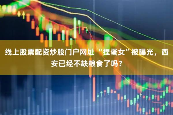 线上股票配资炒股门户网址 “捏蛋女”被曝光，西安已经不缺粮食了吗？