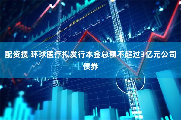 配资搜 环球医疗拟发行本金总额不超过3亿元公司债券