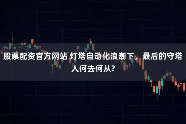股票配资官方网站 灯塔自动化浪潮下，最后的守塔人何去何从?