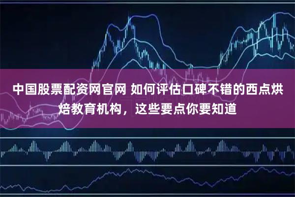 中国股票配资网官网 如何评估口碑不错的西点烘焙教育机构，这些要点你要知道
