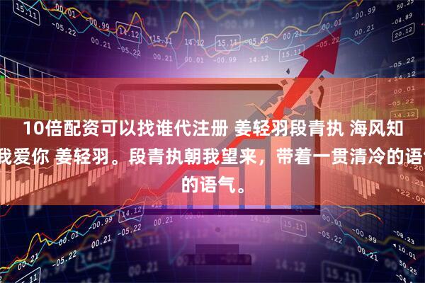 10倍配资可以找谁代注册 姜轻羽段青执 海风知道我爱你 姜轻羽。段青执朝我望来，带着一贯清冷的语气。