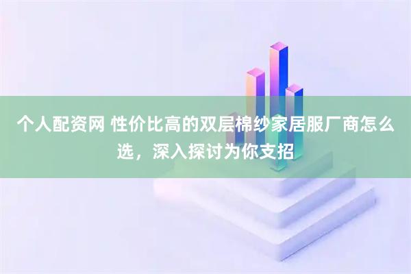 个人配资网 性价比高的双层棉纱家居服厂商怎么选，深入探讨为你支招