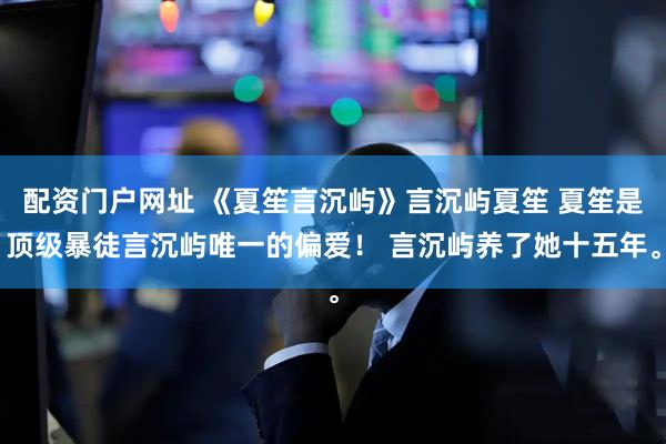 配资门户网址 《夏笙言沉屿》言沉屿夏笙 夏笙是顶级暴徒言沉屿唯一的偏爱！ 言沉屿养了她十五年。