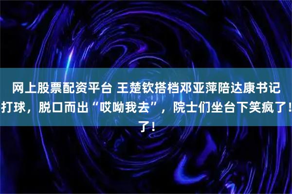 网上股票配资平台 王楚钦搭档邓亚萍陪达康书记打球，脱口而出“哎呦我去”，院士们坐台下笑疯了！