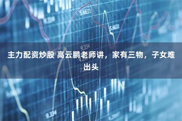 主力配资炒股 高云鹏老师讲，家有三物，子女难出头