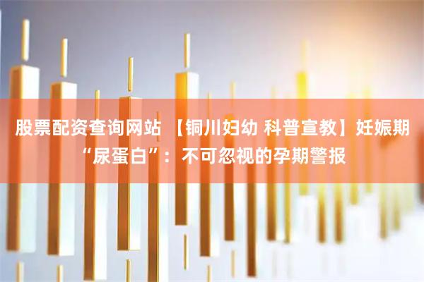 股票配资查询网站 【铜川妇幼 科普宣教】妊娠期“尿蛋白”：不可忽视的孕期警报