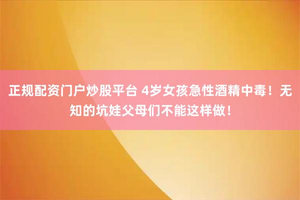 正规配资门户炒股平台 4岁女孩急性酒精中毒！无知的坑娃父母们不能这样做！