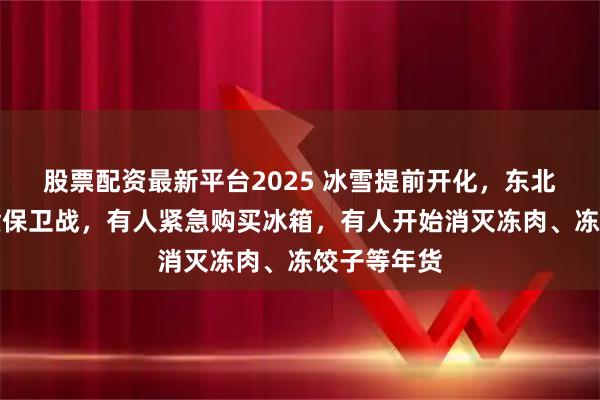 股票配资最新平台2025 冰雪提前开化，东北人打响年货保卫战，有人紧急购买冰箱，有人开始消灭冻肉、冻饺子等年货