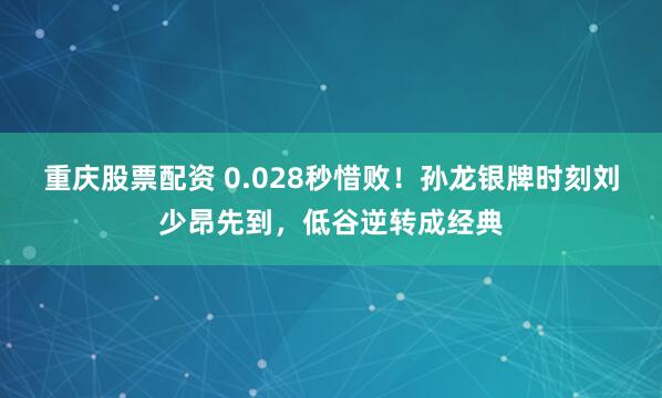 重庆股票配资 0.028秒惜败！孙龙银牌时刻刘少昂先到，低谷逆转成经典