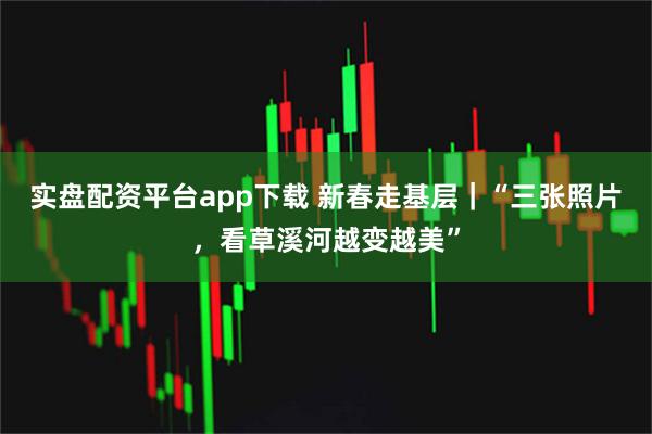 实盘配资平台app下载 新春走基层｜“三张照片，看草溪河越变越美”