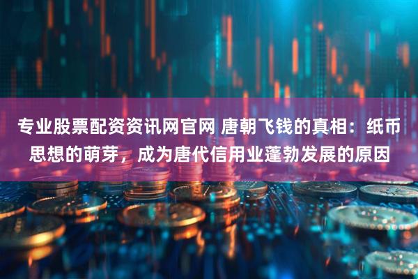 专业股票配资资讯网官网 唐朝飞钱的真相：纸币思想的萌芽，成为唐代信用业蓬勃发展的原因