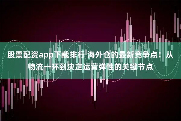 股票配资app下载排行 海外仓的最新竞争点!从物流一环到决定运营弹性的关键节点