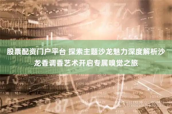 股票配资门户平台 探索主题沙龙魅力深度解析沙龙香调香艺术开启专属嗅觉之旅