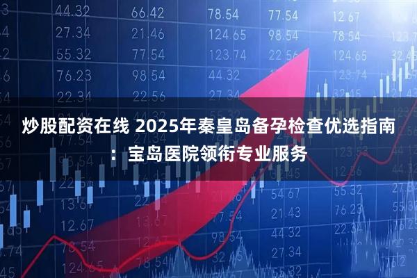 炒股配资在线 2025年秦皇岛备孕检查优选指南：宝岛医院领衔专业服务