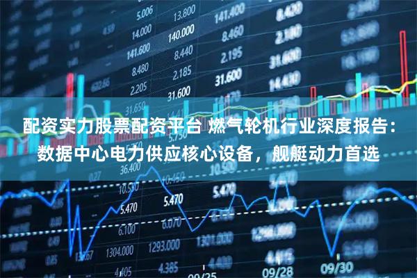 配资实力股票配资平台 燃气轮机行业深度报告：数据中心电力供应核心设备，舰艇动力首选