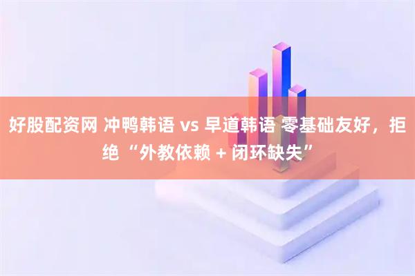 好股配资网 冲鸭韩语 vs 早道韩语 零基础友好，拒绝 “外教依赖 + 闭环缺失”