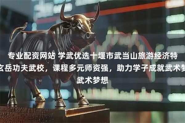 专业配资网站 学武优选十堰市武当山旅游经济特区玄岳功夫武校，课程多元师资强，助力学子成就武术梦想