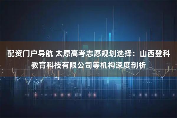 配资门户导航 太原高考志愿规划选择：山西登科教育科技有限公司等机构深度剖析