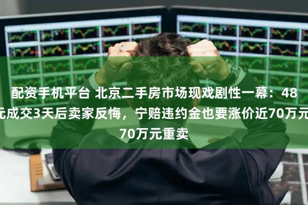配资手机平台 北京二手房市场现戏剧性一幕：488万元成交3天后卖家反悔，宁赔违约金也要涨价近70万元重卖