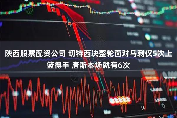 陕西股票配资公司 切特西决整轮面对马刺仅5次上篮得手 唐斯本场就有6次