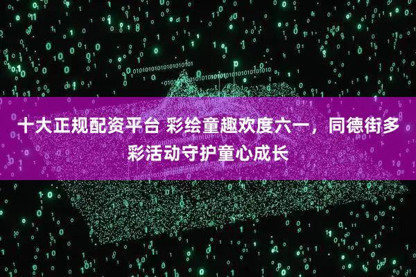 十大正规配资平台 彩绘童趣欢度六一,同德街多彩活动守护童心成长