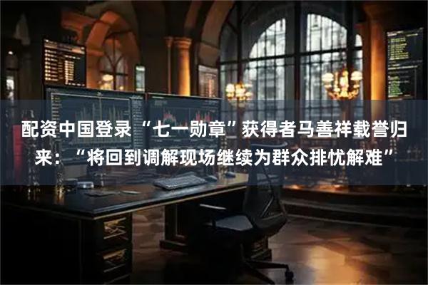 配资中国登录 “七一勋章”获得者马善祥载誉归来：“将回到调解现场继续为群众排忧解难”