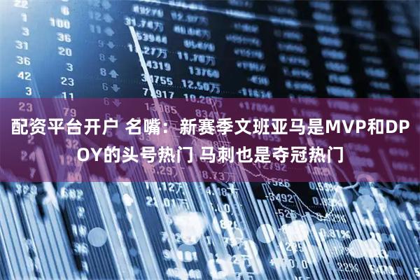 配资平台开户 名嘴：新赛季文班亚马是MVP和DPOY的头号热门 马刺也是夺冠热门