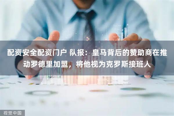 配资安全配资门户 队报：皇马背后的赞助商在推动罗德里加盟，将他视为克罗斯接班人