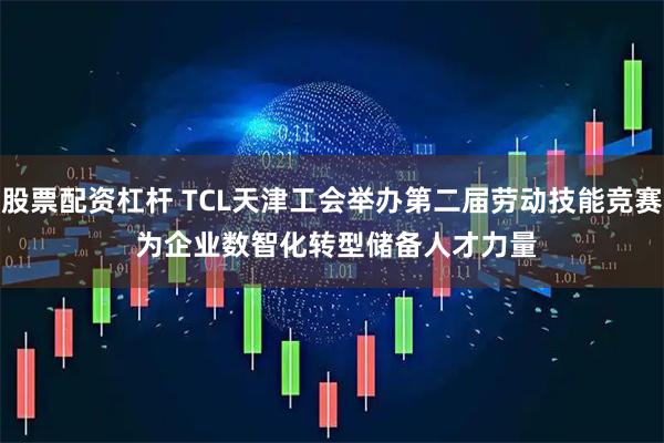 股票配资杠杆 TCL天津工会举办第二届劳动技能竞赛 为企业数智化转型储备人才力量