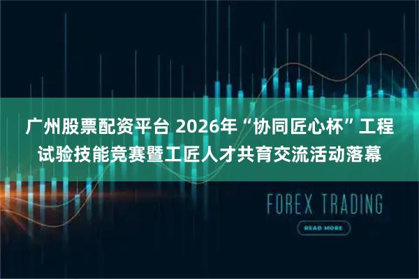 广州股票配资平台 2026年“协同匠心杯”工程试验技能竞赛暨工匠人才共育交流活动落幕