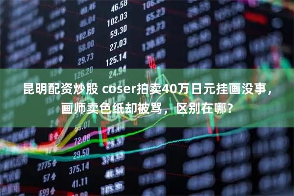 昆明配资炒股 coser拍卖40万日元挂画没事，画师卖色纸却被骂，区别在哪？