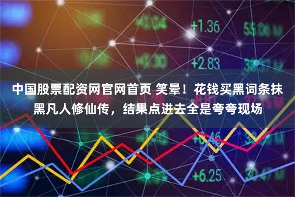 中国股票配资网官网首页 笑晕!花钱买黑词条抹黑凡人修仙传,结果点进去全是夸夸现场