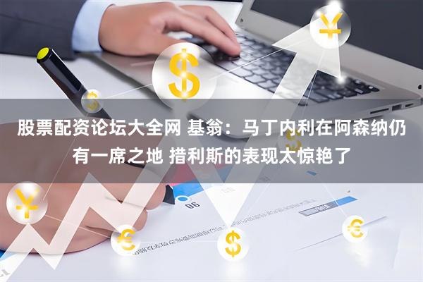 股票配资论坛大全网 基翁：马丁内利在阿森纳仍有一席之地 措利斯的表现太惊艳了