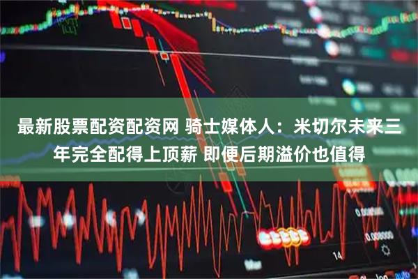 最新股票配资配资网 骑士媒体人：米切尔未来三年完全配得上顶薪 即便后期溢价也值得