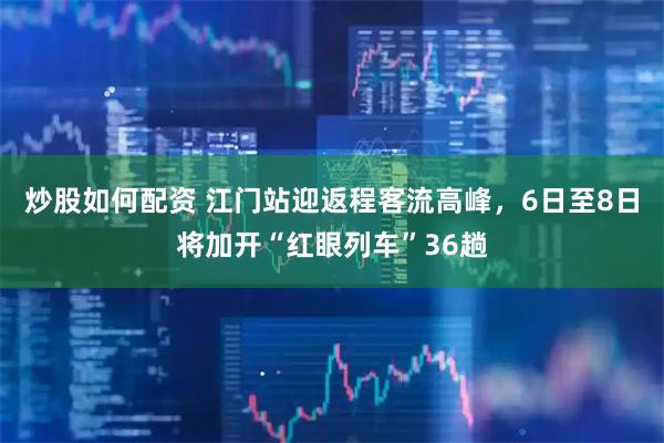 炒股如何配资 江门站迎返程客流高峰，6日至8日将加开“红眼列车”36趟